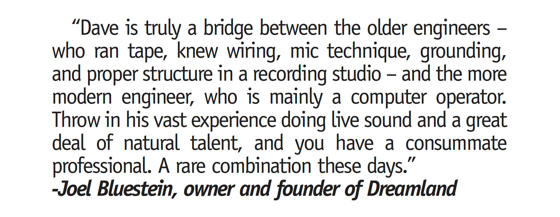 "Dave is truly a bridge between the older engineers - who ran tape, knew wiring, mic technique, grounding, and proper structure in a recording studio - and the more modern engineer, who is mainly a computer operator. Throw in his vast experience doing live sound and a great deal of natural talent, and you have a consummate professional. A rare combination these days." -Joel Bluestein, owner and founder of Dreamland "Dave is truly a bridge between the older engineers - who ran tape, knew wiring, mic technique, grounding, and proper structure in a recording studio - and the more modern engineer, who is mainly a computer operator. Throw in his vast experience doing live sound and a great deal of natural talent, and you have a consummate professional. A rare combination these days." -Joel Bluestein, owner and founder of Dreamland"